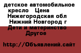 детское автомобильное кресло › Цена ­ 3 000 - Нижегородская обл., Нижний Новгород г. Дети и материнство » Другое   